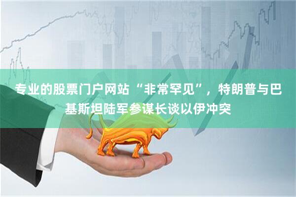 专业的股票门户网站 “非常罕见”，特朗普与巴基斯坦陆军参谋长谈以伊冲突