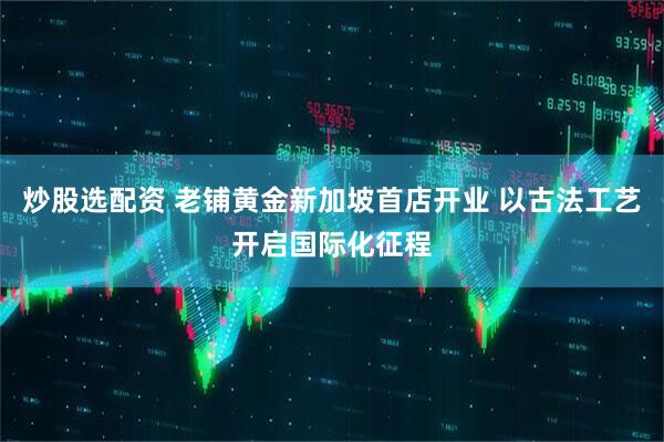 炒股选配资 老铺黄金新加坡首店开业 以古法工艺开启国际化征程