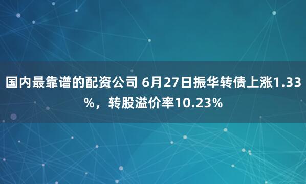 国内最靠谱的配资公司 6月27日振华转债上涨1.33%，转股溢价率10.23%