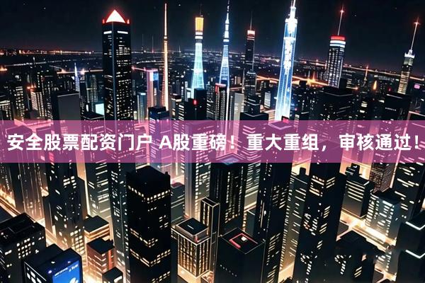 安全股票配资门户 A股重磅！重大重组，审核通过！