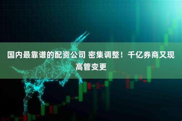 国内最靠谱的配资公司 密集调整！千亿券商又现高管变更
