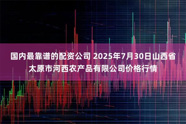 国内最靠谱的配资公司 2025年7月30日山西省太原市河西农产品有限公司价格行情