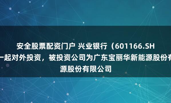 安全股票配资门户 兴业银行（601166.SH）新增一起对外投资，被投资公司为广东宝丽华新能源股份有限公司