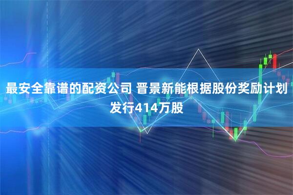 最安全靠谱的配资公司 晋景新能根据股份奖励计划发行414万股