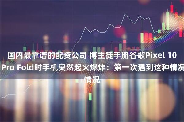 国内最靠谱的配资公司 博主徒手掰谷歌Pixel 10 Pro Fold时手机突然起火爆炸：第一次遇到这种情况