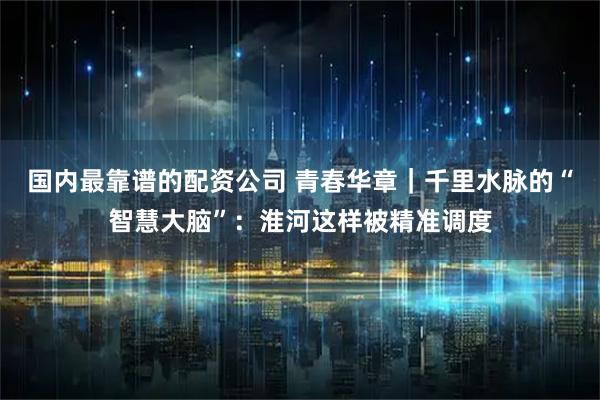 国内最靠谱的配资公司 青春华章｜千里水脉的“智慧大脑”：淮河这样被精准调度