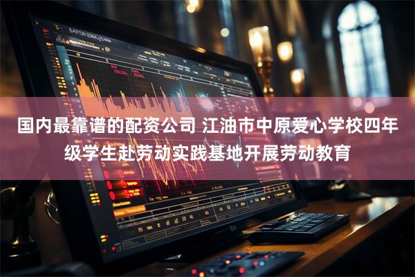 国内最靠谱的配资公司 江油市中原爱心学校四年级学生赴劳动实践基地开展劳动教育