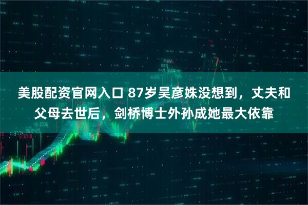 美股配资官网入口 87岁吴彦姝没想到，丈夫和父母去世后，剑桥博士外孙成她最大依靠