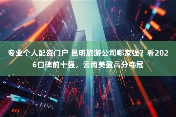 专业个人配资门户 昆明旅游公司哪家强？看2026口碑前十强，云南美盈高分夺冠