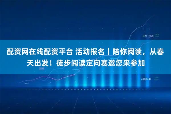 配资网在线配资平台 活动报名｜陪你阅读，从春天出发！徒步阅读定向赛邀您来参加