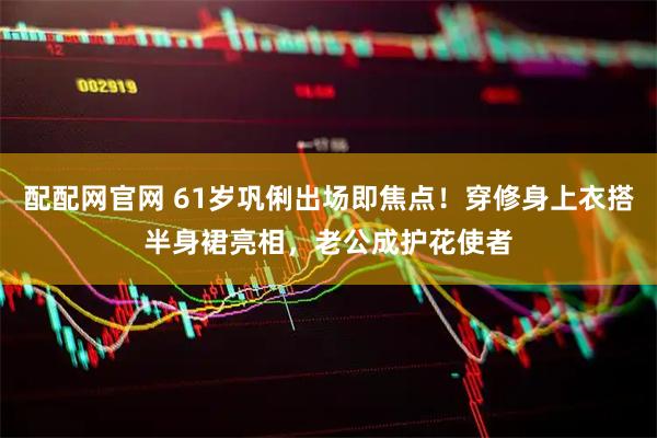 配配网官网 61岁巩俐出场即焦点！穿修身上衣搭半身裙亮相，老公成护花使者