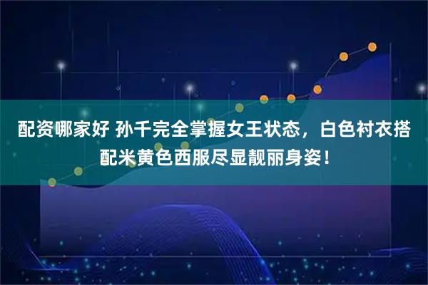 配资哪家好 孙千完全掌握女王状态，白色衬衣搭配米黄色西服尽显靓丽身姿！