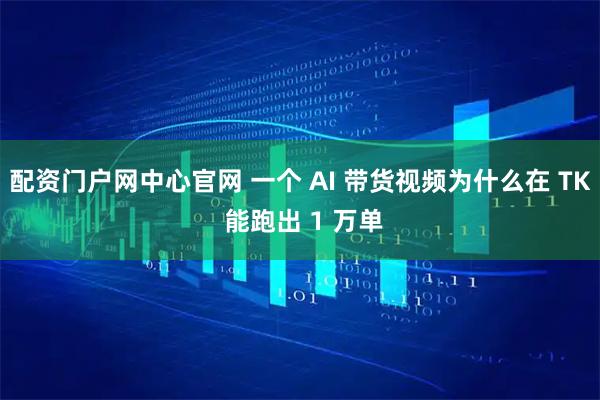 配资门户网中心官网 一个 AI 带货视频为什么在 TK 能跑出 1 万单