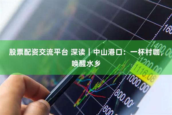 股票配资交流平台 深读｜中山港口：一杯村咖，唤醒水乡